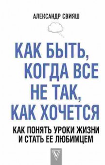 Книга Свияш А.Г. Как быть,когда все не так,как хочется Как понять уроки жизни и стать ее любимцем, б-8581, Баград.рф